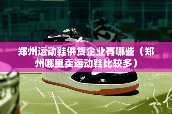 郑州运动鞋供货企业有哪些（郑州哪里卖运动鞋比较多）
