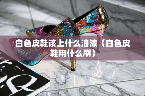 白色皮鞋该上什么油漆（白色皮鞋用什么刷）