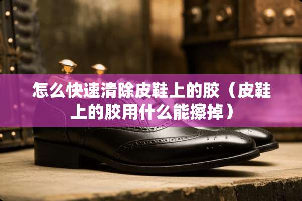 怎么快速清除皮鞋上的胶（皮鞋上的胶用什么能擦掉）