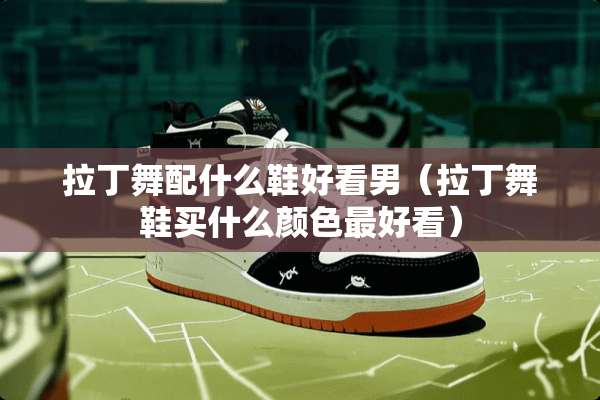 拉丁舞配什么鞋好看男（拉丁舞鞋买什么颜色最好看）