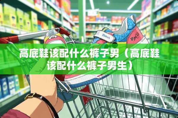 高底鞋该配什么裤子男（高底鞋该配什么裤子男生）