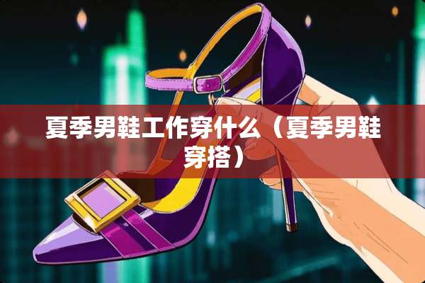 夏季男鞋工作穿什么（夏季男鞋穿搭）