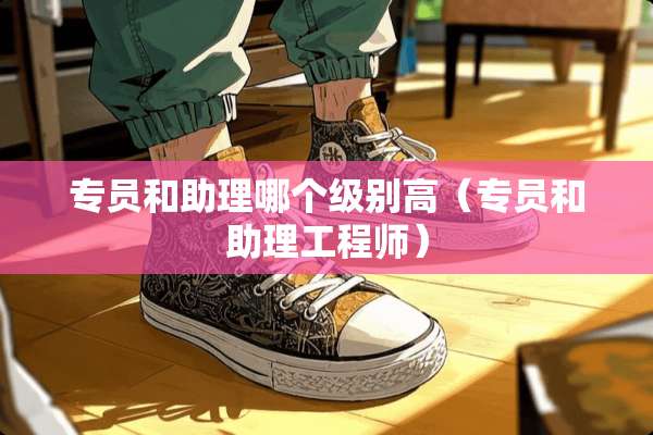 专员和助理哪个级别高（专员和助理工程师）