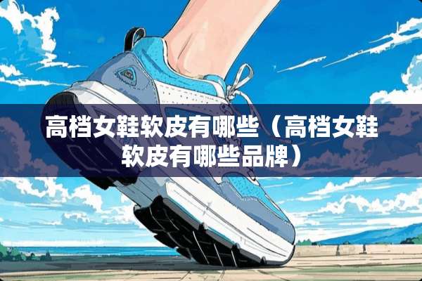 高档女鞋软皮有哪些（高档女鞋软皮有哪些品牌）