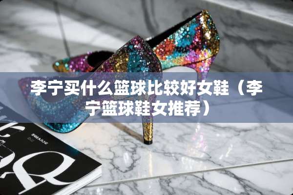 李宁买什么篮球比较好女鞋（李宁篮球鞋女推荐）