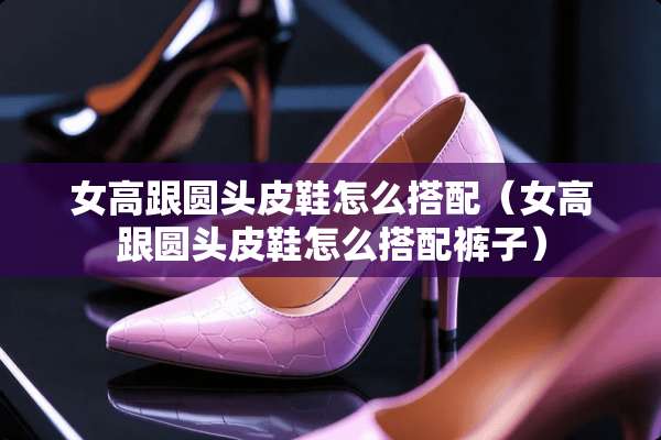 女高跟圆头皮鞋怎么搭配（女高跟圆头皮鞋怎么搭配裤子）