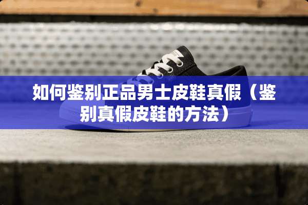 如何鉴别正品男士皮鞋真假（鉴别真假皮鞋的方法）
