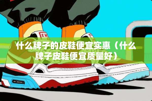什么牌子的皮鞋便宜实惠（什么牌子皮鞋便宜质量好）