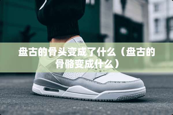 **的骨头变成了什么（**的骨骼变成什么）