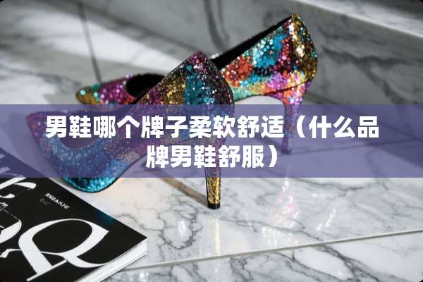 男鞋哪个牌子柔软舒适（什么品牌男鞋舒服）