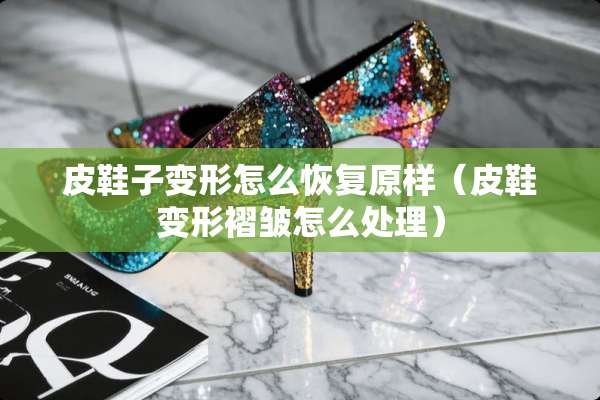 皮鞋子变形怎么恢复原样（皮鞋变形褶皱怎么处理）