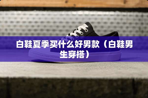 白鞋夏季买什么好男款（白鞋男生穿搭）