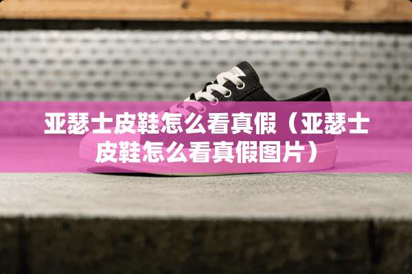 亚瑟士皮鞋怎么看真假（亚瑟士皮鞋怎么看真假图片）