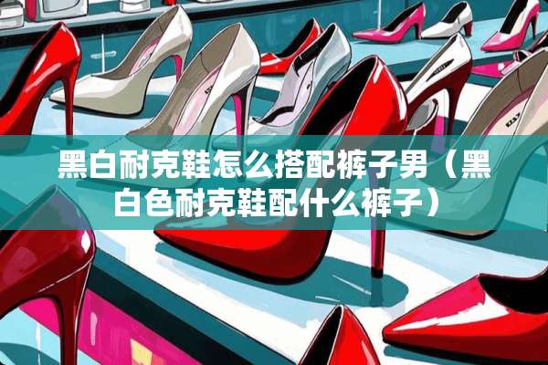 黑白耐克鞋怎么搭配裤子男(黑白色耐克鞋配什么裤子) 黑白耐克鞋怎么搭配裤子男(黑白色耐克鞋配什么裤子)