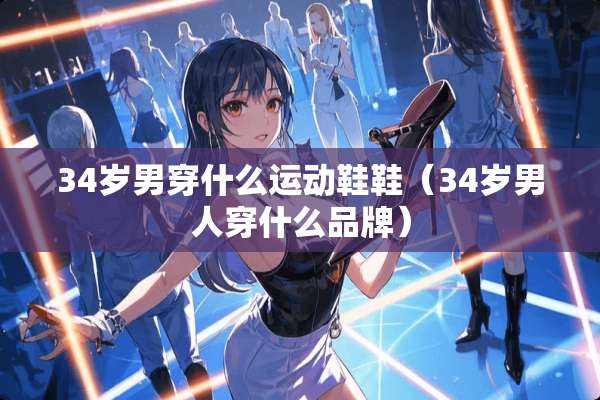 34岁男穿什么运动鞋鞋(34岁男人穿什么品牌) 34岁男穿什么运动鞋鞋(34岁男人穿什么品牌)