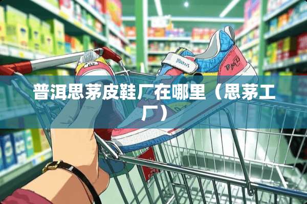 普洱思茅皮鞋厂在哪里(思茅工厂) 普洱思茅皮鞋厂在哪里(思茅工厂)