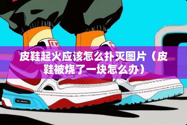 皮鞋起火应该怎么扑灭图片(皮鞋被烧了一块怎么办) 皮鞋起火应该怎么扑灭图片(皮鞋被烧了一块怎么办)