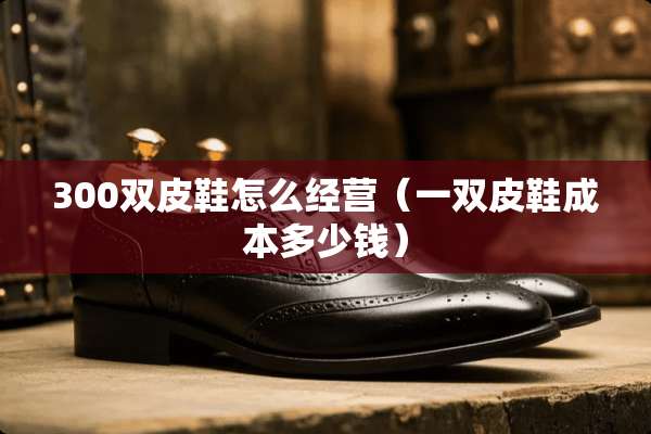 300双皮鞋怎么经营（一双皮鞋成本多少钱）