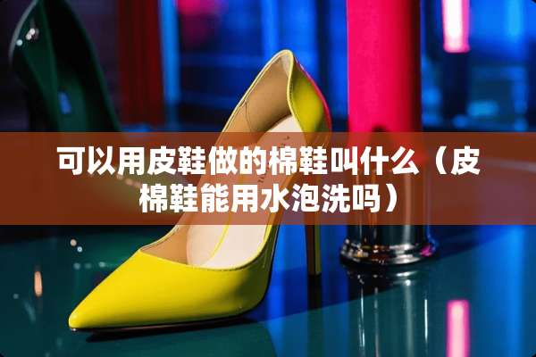 可以用皮鞋做的棉鞋叫什么（皮棉鞋能用水泡洗吗）