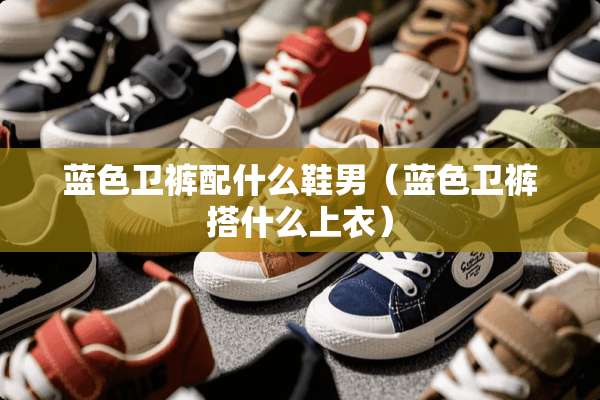 蓝色卫裤配什么鞋男（蓝色卫裤搭什么上衣）