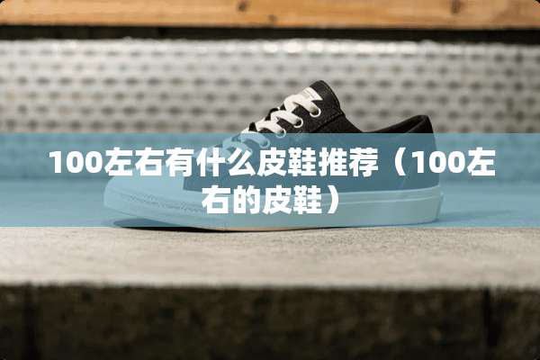100左右有什么皮鞋推荐(100左右的皮鞋) 100左右有什么皮鞋推荐(100左右的皮鞋)