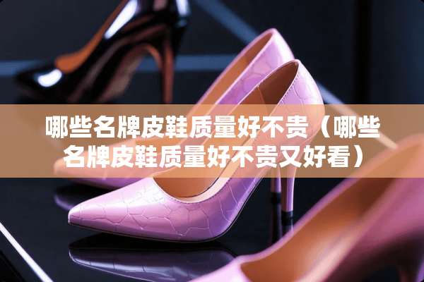 哪些名牌皮鞋质量好不贵(哪些名牌皮鞋质量好不贵又好看) 哪些名牌皮鞋质量好不贵(哪些名牌皮鞋质量好不贵又好看)