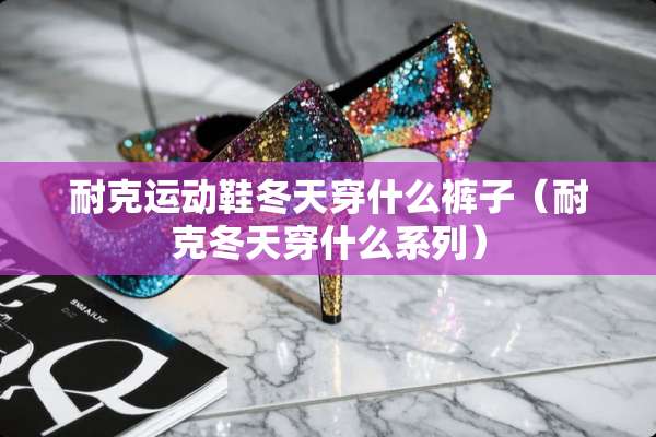 耐克运动鞋冬天穿什么裤子(耐克冬天穿什么系列) 耐克运动鞋冬天穿什么裤子(耐克冬天穿什么系列)