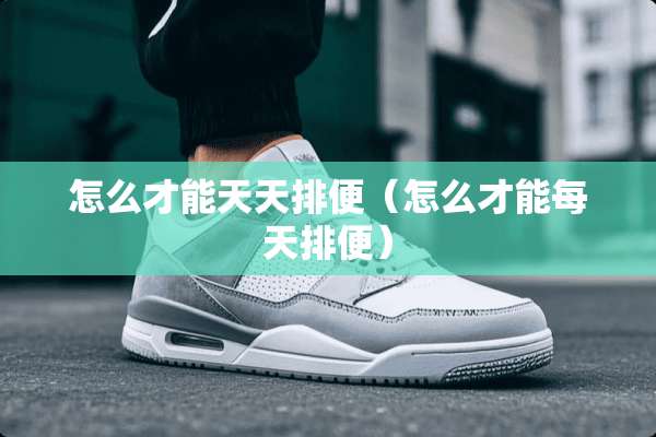 怎么才能天天排便(怎么才能每天排便) 怎么才能天天排便(怎么才能每天排便)