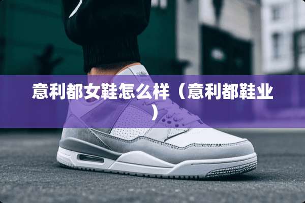意利都女鞋怎么样(意利都鞋业) 意利都女鞋怎么样(意利都鞋业)