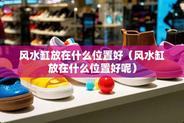 风水缸放在什么位置好(风水缸放在什么位置好呢) 风水缸放在什么位置好(风水缸放在什么位置好呢)