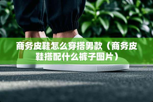 商务皮鞋怎么穿搭男款（商务皮鞋搭配什么裤子图片）