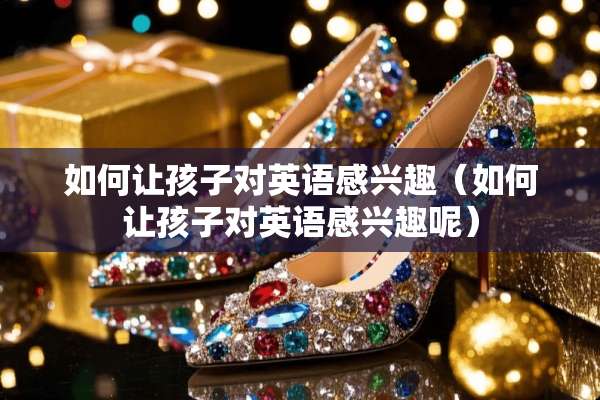如何让孩子对英语感兴趣（如何让孩子对英语感兴趣呢）