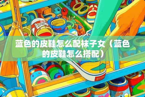 蓝色的皮鞋怎么配袜子女(蓝色的皮鞋怎么搭配) 蓝色的皮鞋怎么配袜子女(蓝色的皮鞋怎么搭配)