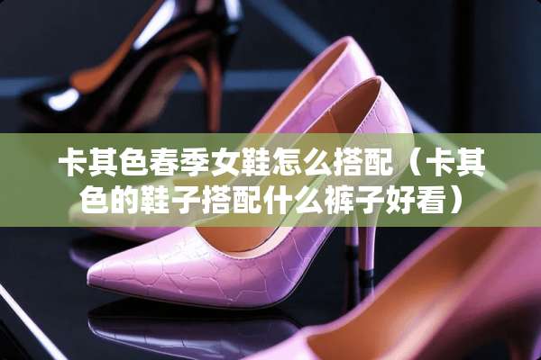 卡其色春季女鞋怎么搭配（卡其色的鞋子搭配什么裤子好看）