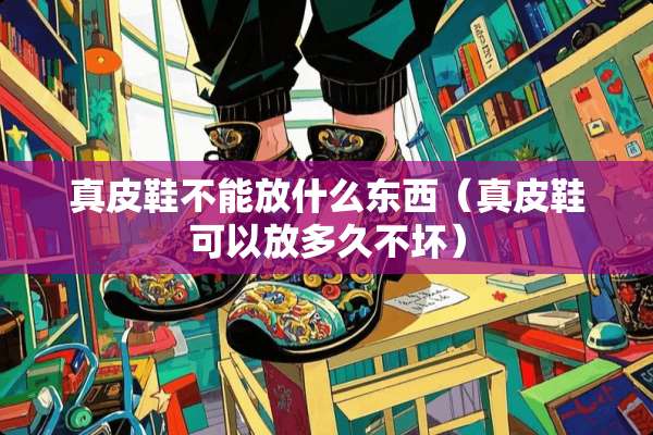 真皮鞋不能放什么东西（真皮鞋可以放多久不坏）