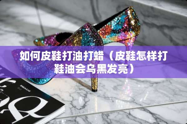 如何皮鞋打油打蜡（皮鞋怎样打鞋油会乌黑发亮）