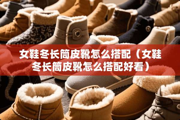 女鞋冬长筒皮靴怎么搭配（女鞋冬长筒皮靴怎么搭配好看）