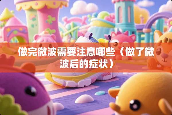 做完微波需要注意哪些（做了微波后的症状）