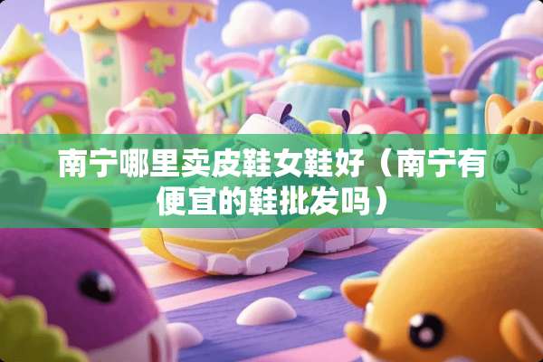 南宁哪里卖皮鞋女鞋好（南宁有便宜的鞋批发吗）