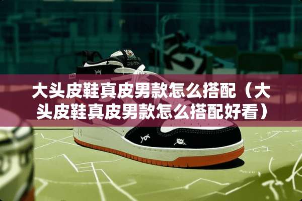 大头皮鞋真皮男款怎么搭配（大头皮鞋真皮男款怎么搭配好看）