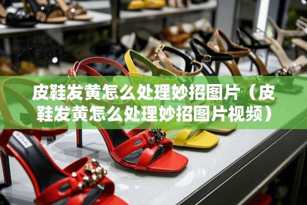 皮鞋发黄怎么处理妙招图片（皮鞋发黄怎么处理妙招图片视频）