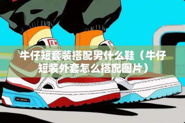 牛仔短套装搭配男什么鞋（牛仔短装外套怎么搭配图片）