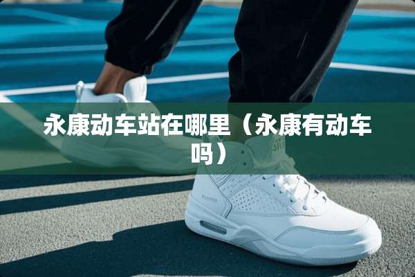 永康动车站在哪里（永康有动车吗）