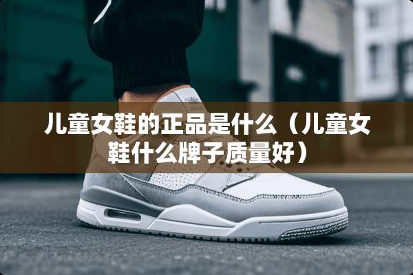 儿童女鞋的正品是什么（儿童女鞋什么牌子质量好）