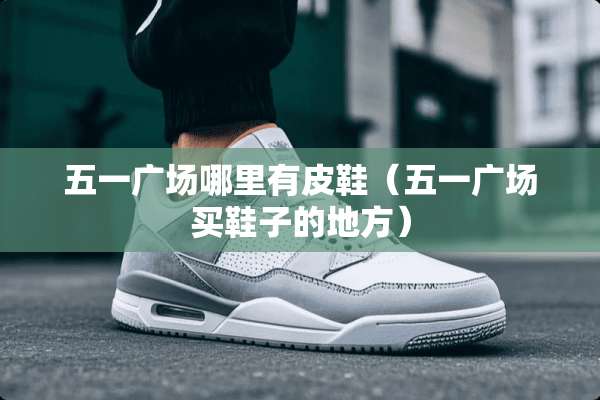 五一广场哪里有皮鞋（五一广场买鞋子的地方）