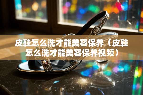 皮鞋怎么洗才能美容保养（皮鞋怎么洗才能美容保养视频）