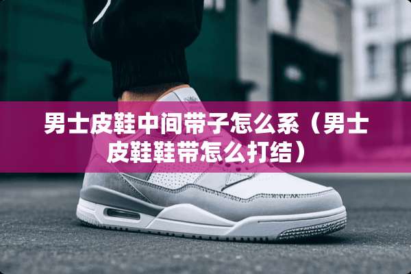 男士皮鞋中间带子怎么系（男士皮鞋鞋带怎么打结）
