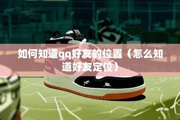如何知道qq好友的位置（怎么知道好友定位）