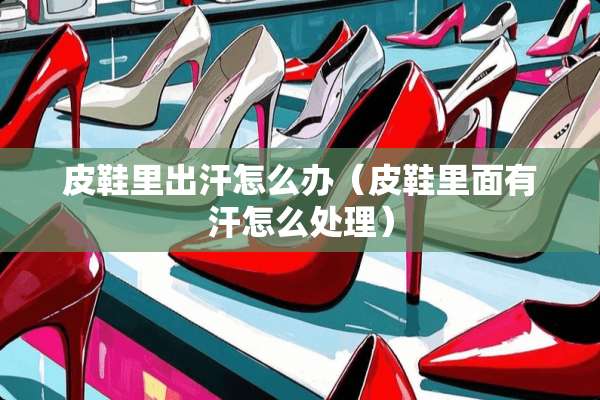 皮鞋里出汗怎么办（皮鞋里面有汗怎么处理）
