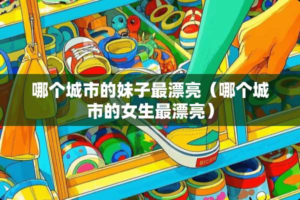 哪个城市的妹子最漂亮（哪个城市的女生最漂亮）